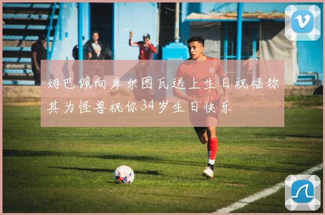 姆巴佩向库尔图瓦送上生日祝福称其为怪兽祝你34岁生日快乐