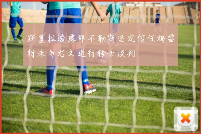 斯基拉透露那不勒斯坚定信任梅雷特未与尤文进行转会谈判