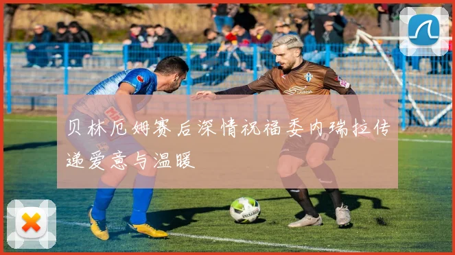 贝林厄姆赛后深情祝福委内瑞拉传递爱意与温暖