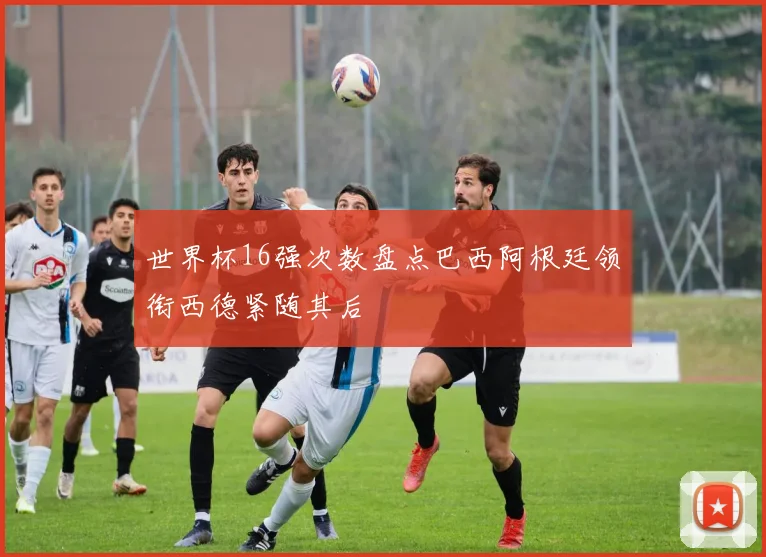 世界杯16强次数盘点巴西阿根廷领衔西德紧随其后