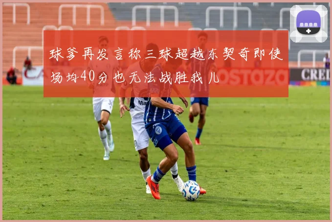 球爹再发言称三球超越东契奇即使场均40分也无法战胜我儿