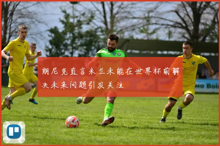 朗尼克直言米兰未能在世界杯前解决未来问题引发关注