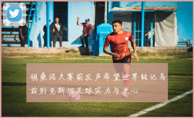 胡桑诺夫赛前发声希望世界铭记乌兹别克斯坦足球实力与决心