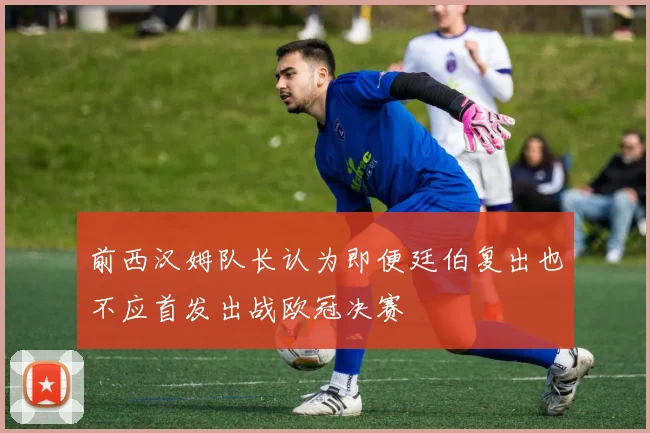 前西汉姆队长认为即便廷伯复出也不应首发出战欧冠决赛