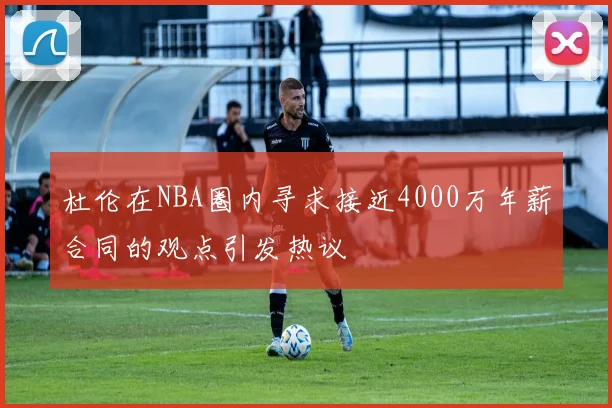 杜伦在NBA圈内寻求接近4000万年薪合同的观点引发热议