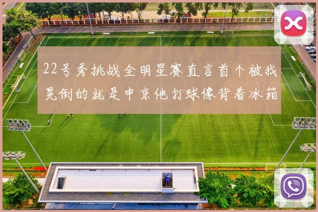 22号秀挑战全明星赛直言首个被我晃倒的就是申京他打球像背着冰箱一样笨重