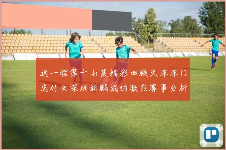 这一程第十七集精彩回顾天津津门虎对决深圳新鹏城的激烈赛事分析与亮点解读