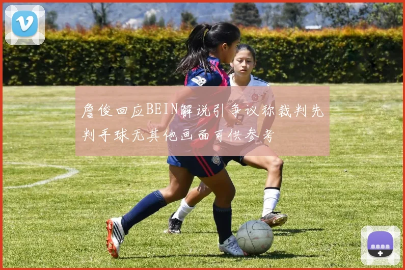 詹俊回应BEIN解说引争议称裁判先判手球无其他画面可供参考