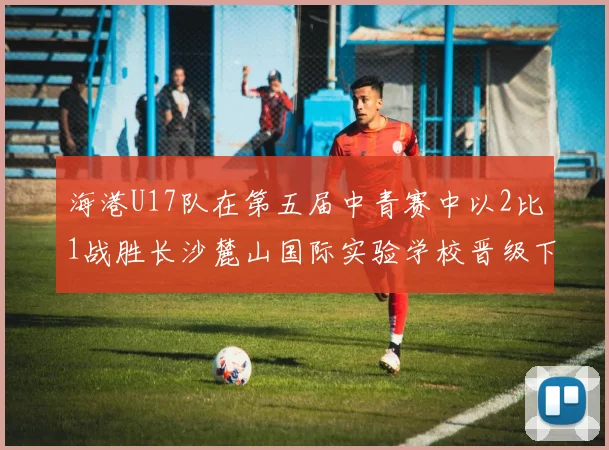 海港U17队在第五届中青赛中以2比1战胜长沙麓山国际实验学校晋级下一轮